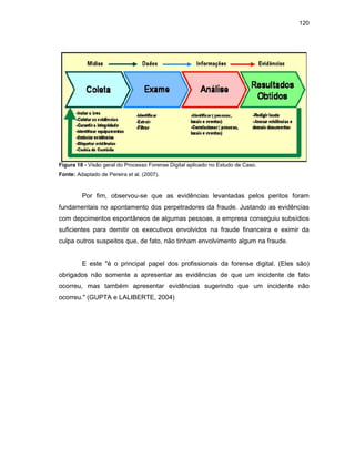 120
Figura 18 - Visão geral do Processo Forense Digital aplicado no Estudo de Caso.
Fonte: Adaptado de Pereira et al. (2007).
Por fim, observou-se que as evidências levantadas pelos peritos foram
fundamentais no apontamento dos perpetradores da fraude. Justando as evidências
com depoimentos espontâneos de algumas pessoas, a empresa conseguiu subsídios
suficientes para demitir os executivos envolvidos na fraude financeira e eximir da
culpa outros suspeitos que, de fato, não tinham envolvimento algum na fraude.
E este "é o principal papel dos profissionais da forense digital. (Eles são)
obrigados não somente a apresentar as evidências de que um incidente de fato
ocorreu, mas também apresentar evidências sugerindo que um incidente não
ocorreu." (GUPTA e LALIBERTE, 2004)
 