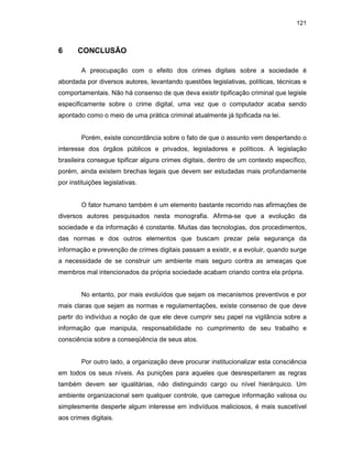 121
6 CONCLUSÃO
A preocupação com o efeito dos crimes digitais sobre a sociedade é
abordada por diversos autores, levantando questões legislativas, políticas, técnicas e
comportamentais. Não há consenso de que deva existir tipificação criminal que legisle
especificamente sobre o crime digital, uma vez que o computador acaba sendo
apontado como o meio de uma prática criminal atualmente já tipificada na lei.
Porém, existe concordância sobre o fato de que o assunto vem despertando o
interesse dos órgãos públicos e privados, legisladores e políticos. A legislação
brasileira consegue tipificar alguns crimes digitais, dentro de um contexto específico,
porém, ainda existem brechas legais que devem ser estudadas mais profundamente
por instituições legislativas.
O fator humano também é um elemento bastante recorrido nas afirmações de
diversos autores pesquisados nesta monografia. Afirma-se que a evolução da
sociedade e da informação é constante. Muitas das tecnologias, dos procedimentos,
das normas e dos outros elementos que buscam prezar pela segurança da
informação e prevenção de crimes digitais passam a existir, e a evoluir, quando surge
a necessidade de se construir um ambiente mais seguro contra as ameaças que
membros mal intencionados da própria sociedade acabam criando contra ela própria.
No entanto, por mais evoluídos que sejam os mecanismos preventivos e por
mais claras que sejam as normas e regulamentações, existe consenso de que deve
partir do indivíduo a noção de que ele deve cumprir seu papel na vigilância sobre a
informação que manipula, responsabilidade no cumprimento de seu trabalho e
consciência sobre a conseqüência de seus atos.
Por outro lado, a organização deve procurar institucionalizar esta consciência
em todos os seus níveis. As punições para aqueles que desrespeitarem as regras
também devem ser igualitárias, não distinguindo cargo ou nível hierárquico. Um
ambiente organizacional sem qualquer controle, que carregue informação valiosa ou
simplesmente desperte algum interesse em indivíduos maliciosos, é mais suscetível
aos crimes digitais.
 