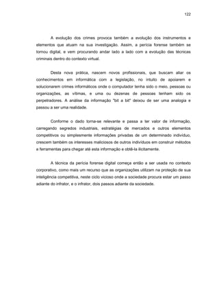 122
A evolução dos crimes provoca também a evolução dos instrumentos e
elementos que atuam na sua investigação. Assim, a perícia forense também se
tornou digital, e vem procurando andar lado a lado com a evolução das técnicas
criminais dentro do contexto virtual.
Desta nova prática, nascem novos profissionais, que buscam aliar os
conhecimentos em informática com a legislação, no intuito de apoiarem e
solucionarem crimes informáticos onde o computador tenha sido o meio, pessoas ou
organizações, as vítimas, e uma ou dezenas de pessoas tenham sido os
perpetradores. A análise da informação "bit a bit" deixou de ser uma analogia e
passou a ser uma realidade.
Conforme o dado torna-se relevante e passa a ter valor de informação,
carregando segredos industriais, estratégias de mercados e outros elementos
competitivos ou simplesmente informações privadas de um determinado indivíduo,
crescem também os interesses maliciosos de outros indivíduos em construir métodos
e ferramentas para chegar até esta informação e obtê-la ilicitamente.
A técnica da perícia forense digital começa então a ser usada no contexto
corporativo, como mais um recurso que as organizações utilizam na proteção de sua
inteligência competitiva, neste ciclo vicioso onde a sociedade procura estar um passo
adiante do infrator, e o infrator, dois passos adiante da sociedade.
 
