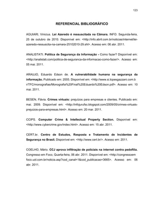 123
REFERENCIAL BIBLIOGRÁFICO
AGUIARI, Vinicius. Lei Azeredo é ressuscitada na Câmara. INFO. Segunda-feira,
25 de outubro de 2010. Disponível em: <http://info.abril.com.br/noticias/internet/lei-
azeredo-ressuscita-na-camara-25102010-29.shl>. Acesso em: 06 abr. 2011.
ANALISTATI. Política de Segurança da Informação - Como fazer? Disponível em:
<http://analistati.com/politica-de-seguranca-da-informacao-como-fazer/>. Acesso em:
05 mai. 2011.
ARAUJO, Eduardo Edson de. A vulnerabilidade humana na segurança da
informação. Publicado em: 2005. Disponível em: <http://www.si.lopesgazzani.com.b
r/TFC/monografias/Monografia%20Final%20Eduardo%20Edson.pdf>. Acesso em: 10
mai. 2011.
BESEN, Flávia. Crimes virtuais: prejuízos para empresas e clientes. Publicado em:
mai. 2009. Disponível em: <http://infojurufsc.blogspot.com/2009/05/crimes-virtuais-
prejuizos-para-empresas.html>. Acesso em: 20 mar. 2011.
CCIPS. Computer Crime & Intellectual Property Section. Disponível em:
<http://www.cybercrime.gov/index.html>. Acesso em: 15 abr. 2011.
CERT.br. Centro de Estudos, Resposta e Tratamento de Incidentes de
Segurança no Brasil. Disponível em: <http://www.cert.br/>. Acesso em: 2011.
COELHO, Mário. CCJ aprova infiltração de policiais na internet contra pedofilia.
Congresso em Foco, Quarta-feira, 06 abr. 2011. Disponível em: <http://congressoem
foco.uol.com.br/noticia.asp?cod_canal=1&cod_publicacao=3665>. Acesso em: 06
abr. 2011.
 