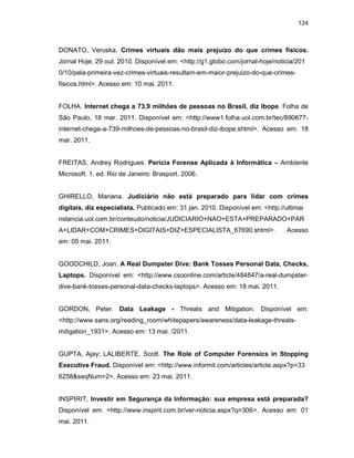 124
DONATO, Veruska. Crimes virtuais dão mais prejuízo do que crimes físicos.
Jornal Hoje, 29 out. 2010. Disponível em: <http://g1.globo.com/jornal-hoje/noticia/201
0/10/pela-primeira-vez-crimes-virtuais-resultam-em-maior-prejuizo-do-que-crimes-
fisicos.html>. Acesso em: 10 mai. 2011.
FOLHA. Internet chega a 73,9 milhões de pessoas no Brasil, diz Ibope. Folha de
São Paulo, 18 mar. 2011. Disponível em: <http://www1.folha.uol.com.br/tec/890677-
internet-chega-a-739-milhoes-de-pessoas-no-brasil-diz-ibope.shtml>. Acesso em: 18
mar. 2011.
FREITAS, Andrey Rodrigues. Perícia Forense Aplicada à Informática – Ambiente
Microsoft. 1. ed. Rio de Janeiro: Brasport. 2006.
GHIRELLO, Mariana. Judiciário não está preparado para lidar com crimes
digitais, diz especialista. Publicado em: 31 jan. 2010. Disponível em: <http://ultimai
nstancia.uol.com.br/conteudo/noticia/JUDICIARIO+NAO+ESTA+PREPARADO+PAR
A+LIDAR+COM+CRIMES+DIGITAIS+DIZ+ESPECIALISTA_67690.shtml>. Acesso
em: 05 mai. 2011.
GOODCHILD, Joan. A Real Dumpster Dive: Bank Tosses Personal Data, Checks,
Laptops. Disponível em: <http://www.csoonline.com/article/484847/a-real-dumpster-
dive-bank-tosses-personal-data-checks-laptops>. Acesso em: 18 mai. 2011.
GORDON, Peter. Data Leakage - Threats and Mitigation. Disponível em:
<http://www.sans.org/reading_room/whitepapers/awareness/data-leakage-threats-
mitigation_1931>. Acesso em: 13 mai. /2011.
GUPTA, Ajay; LALIBERTE, Scott. The Role of Computer Forensics in Stopping
Executive Fraud. Disponível em: <http://www.informit.com/articles/article.aspx?p=33
6258&seqNum=2>. Acesso em: 23 mai. 2011.
INSPIRIT, Investir em Segurança da Informação: sua empresa está preparada?
Disponível em: <http://www.inspirit.com.br/ver-noticia.aspx?q=306>. Acesso em: 01
mai. 2011.
 