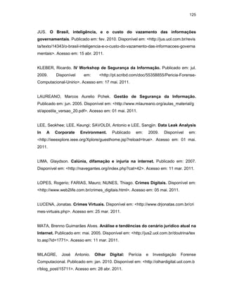125
JUS. O Brasil, inteligência, e o custo do vazamento das informações
governamentais. Publicado em: fev. 2010. Disponível em: <http://jus.uol.com.br/revis
ta/texto/14343/o-brasil-inteligencia-e-o-custo-do-vazamento-das-informacoes-governa
mentais>. Acesso em: 15 abr. 2011.
KLEBER, Ricardo. IV Workshop de Segurança da Informação. Publicado em: jul.
2009. Disponível em: <http://pt.scribd.com/doc/55358855/Pericia-Forense-
Computacional-Unirio>. Acesso em: 17 mai. 2011.
LAUREANO, Marcos Aurelio Pchek. Gestão de Segurança da Informação.
Publicado em: jun. 2005. Disponível em: <http://www.mlaureano.org/aulas_material/g
st/apostila_versao_20.pdf>. Acesso em: 01 mai. 2011.
LEE, Seokhee; LEE, Keungi; SAVOLDI, Antonio e LEE, Sangjin. Data Leak Analysis
In A Corporate Environment. Publicado em: 2009. Disponível em:
<http://ieeexplore.ieee.org/Xplore/guesthome.jsp?reload=true>. Acesso em: 01 mai.
2011.
LIMA, Glaydson. Calúnia, difamação e injuria na internet. Publicado em: 2007.
Disponível em: <http://navegantes.org/index.php?cat=42>. Acesso em: 11 mar. 2011.
LOPES, Rogerio; FARIAS, Mauro; NUNES, Thiago. Crimes Digitais. Disponível em:
<http://www.web2life.com.br/crimes_digitais.html>. Acesso em: 05 mai. 2011.
LUCENA, Jonatas. Crimes Virtuais. Disponível em: <http://www.drjonatas.com.br/cri
mes-virtuais.php>. Acesso em: 25 mar. 2011.
MATA, Brenno Guimarães Alves. Análise e tendências do cenário jurídico atual na
Internet. Publicado em: mai. 2005. Disponível em: <http://jus2.uol.com.br/doutrina/tex
to.asp?id=1771>. Acesso em: 11 mar. 2011.
MILAGRE, José Antonio. Olhar Digital: Perícia e Investigação Forense
Computacional. Publicado em: jan. 2010. Disponível em: <http://olhardigital.uol.com.b
r/blog_post/15711>. Acesso em: 28 abr. 2011.
 