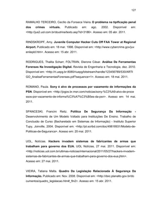 127
RAMALHO TERCEIRO, Cecílio da Fonseca Vieira. O problema na tipificação penal
dos crimes virtuais. Publicado em: ago. 2002. Disponível em:
<http://jus2.uol.com.br/doutrina/texto.asp?id=3186>. Acesso em: 05 abr. 2011.
RINDSKROPF, Amy. Juvenile Computer Hacker Cuts Off FAA Tower at Regional
Airport. Publicado em: 18 mar. 1998. Disponível em: <http://www.cybercrime.gov/juv
enilepld.htm>. Acesso em: 15 abr. 2011.
RODRIGUES, Thalita Scharr; FOLTRAN, Dierone César. Análise De Ferramentas
Forenses Na Investigação Digital. Revista de Engenharia e Tecnologia, dez. 2010.
Disponível em: <http://ri.uepg.br:8080/riuepg/bitstream/handle/123456789/530/ARTI
GO_AnaliseFerramentasForenses.pdf?sequence=1>. Acesso em: 18 mai. 2011.
ROMANO, Paula. Sony é alvo de processos por vazamento de informações da
PSN. Disponível em: <http://jogos.br.msn.com/noticias/sony-%C3%A9-alvo-de-proce
ssos-por-vazamento-de-informa%C3%A7%C3%B5es-da-psn>. Acesso em: 14 mai.
2011.
SPANCESKI, Francini Reitz. Política De Segurança Da Informação -
Desenvolvimento de Um Modelo Voltado para Instituições De Ensino. Trabalho de
Conclusão de Curso (Bacharelado em Sistemas de Informação) - Instituto Superior
Tupy, Joinville, 2004. Disponível em: <http://pt.scribd.com/doc/49818931/Modelo-de-
Politicas-de-Seguranca>. Acesso em: 20 mai. 2011.
UOL, Notícias. Hackers invadem sistemas de fabricantes de armas que
trabalham para governo dos EUA. UOL Notícias, 27 mai. 2011. Disponível em:
<http://noticias.uol.com.br/ultimas-noticias/internacional/2011/05/27/hackers-invadem-
sistemas-de-fabricantes-de-armas-que-trabalham-para-governo-dos-eua.jhtm>.
Acesso em: 27 mai. 2011.
VIEIRA, Tatiana Malta. Quadro Da Legislação Relacionada À Segurança Da
Informação. Publicado em: Nov. 2008. Disponível em: <http://dsic.planalto.gov.br/do
cumentos/quadro_legislacao.htm#_ftn2>. Acesso em: 15 abr. 2011.
 