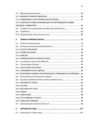 13
3.7 MECANISMOS PREVENTIVOS.................................................................................. 56
3.7.1 MEDIDAS COMPORTAMENTAIS..................................................................... 56
3.7.2 HARDWARES E SOFTWARES DE PROTEÇÃO ............................................. 57
3.7.3 CONTROLE SOBRE DISSEMINAÇÃO DE INFORMAÇÃO E SOBRE
ACESSOS A AMBIENTES.......................................................................................... 60
3.8 VAZAMENTO DE INFORMAÇÕES EM AMBIENTES CORPORATIVOS ................................ 62
3.9 O CERT.BR ........................................................................................................ 66
3.10 CONSIDERAÇÕES FINAIS DO CAPÍTULO 3................................................................ 69
4 PERÍCIA FORENSE DIGITAL .......................................................................... 71
4.1 O PERITO FORENSE DIGITAL .................................................................................. 72
4.2 ETAPAS DA INVESTIGAÇÃO FORENSE DIGITAL ......................................................... 77
4.2.1 COLETA DE DADOS......................................................................................... 79
4.2.2 EXAME DE DADOS .......................................................................................... 84
4.2.3 ANÁLISE ........................................................................................................... 85
4.2.4 APRESENTAÇÃO DE RESULTADOS.............................................................. 85
4.3 LIVE ANALISYS VERSUS POST MORTEM ................................................................. 86
4.4 TÉCNICAS ANTI-FORENSE..................................................................................... 87
4.4.1 OCULTAÇÃO DE DADOS................................................................................. 88
4.4.2 FERRAMENTAS DE LIMPEZA ......................................................................... 90
4.4.3 ATENTADOS CONTRA OS PROCESSOS E FERRAMENTAS FORENSES... 92
4.5 EFETIVIDADE DAS TÉCNICAS ANTI-FORENSE............................................................ 92
4.6 ALGUMAS FERRAMENTAS PARA A PERÍCIA FORENSE DIGITAL..................................... 93
4.6.1 MICROSOFT COFEE........................................................................................ 93
4.6.2 EnCASE ............................................................................................................ 95
4.6.3 RECOVER MY FILES........................................................................................ 96
4.6.4 CallerIP.............................................................................................................. 97
4.6.5 WIRESHARK..................................................................................................... 98
4.6.6 FTK FORENSIC TOOLKIT................................................................................ 98
4.6.7 LINHA DE COMANDO ...................................................................................... 99
4.7 CONSIDERAÇÕES FINAIS DO CAPÍTULO 4................................................................ 99
5 ESTUDO DE CASO........................................................................................ 101
5.1 INTRODUÇÃO: O "DEDO-DURO" ............................................................................ 101
 