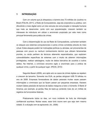 15
1 INTRODUÇÃO
Com um volume que já ultrapassou a barreira dos 73 milhões de usuários no
Brasil (FOLHA, 2011), a Rede de Computadores, seja ela corporativa ou pública, vem
difundindo o meio digital como um dos veículos de comunicação e interação humana
que mais se desenvolve. Junto com sua popularização, crescem também os
interesses de indivíduos em utilizar o anonimato propiciado por este meio como
principal ferramenta para prática de crimes.
Com a disseminação do uso da Rede de Computadores, aumentam também
os ataques aos sistemas computacionais e outros crimes cometidos através do meio
virtual. Estes ataques podem ter motivações políticas ou ativistas, ser provenientes de
pessoas com pouco ou nenhum conhecimento técnico que utilizam ferramentas
prontas, ou ainda partirem de técnicos altamente especializados, que exploram
vulnerabilidades específicas de sistemas com o intuito de obterem informações
privilegiadas, realizar sabotagens, roubo de dados bancários de usuários e outros
delitos. Na Internet, o criminoso encontra sigilo e anonimato para a prática de
qualquer crime, a partir de qualquer lugar. (PECK, 2010)
Segundo Besen (2009), ano após ano os casos de crimes digitais se repetem
e crescem de tamanho. Somente nos EUA, as perdas atingiram US$ 70 bilhões no
ano de 2008. Empresas fornecedoras de dados pessoais muitas vezes passam
informações a criminosos que se fazem passar por pequenas empresas. Hackers
roubam dados pessoais de bancos de dados inseguros a todo o momento. O Bank of
America, por exemplo, já perdeu fitas de back-up contendo mais de um milhão de
registros de funcionários federais.
Praticamente todos os dias, um novo incidente de furto de informação
confidencial acontece. Muitas vezes, esse furto ocorre sem que seja nem mesmo
notado. E a situação vem se agravando. (Id., 2009)
 