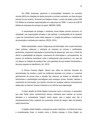 16
Em 2008, empresas, governos e universidades revelaram um aumento
recorde (69%) de violações de dados somente no primeiro semestre, em face de igual
período do ano anterior. Somente nos Estados Unidos, o roubo de dados custou US$
6.6 bilhões às empresas especializadas em segurança em 2008 - e cerca de US$ 70
bilhões às empresas de serviços em geral. (BESEN, 2009)
A necessidade de proteger o ambiente virtual destes eventos provocou na
sociedade, nas organizações privadas e nas públicas, a necessidade de se expandir
o grau de conhecimento sobre estes ataques e a criação de políticas e mecanismos
de prevenção e combate aos mesmos. (PECK, 2010)
Desta necessidade, nasce a Segurança da Informação, com a qual indivíduos
criam políticas, adéquam o ambiente de empresa às normas e certificações
pertinentes, programam aplicações e ferramentas de segurança, tudo com o intuito de
dirimir a possibilidade de ataques, vazamento de informações e, principalmente, de
possuir um ambiente controlável; onde o rastreamento seja possível e, em caso de
um ataque ou violação de qualquer tipo, com garantias de que existam ferramentas e
técnicas capazes de identificá-lo. (Id., 2010)
A Perícia Forense Digital, ciência que utiliza as técnicas forenses de
reconstituição de eventos a partir de evidências deixadas nos crimes e o eventual
apontamento de provas para a solução dos mesmos, se baseia na utilização de
ferramentas e metodologias tecnológicas para averiguar crimes, fraudes, ataques e
vazamento de informação; que tenham ocorrido em qualquer sistema computacional
esteja este na Internet, Intranet, Extranet ou na LAN de uma organização.
O maior desafio do Perito Digital é raciocinar como o criminoso, é necessário
que este Perito tenha conhecimento técnico suficiente para rastrear as provas
deixadas e a conseqüente "origem" (entre aspas, pois a origem aqui não é
necessariamente física, podendo ser puramente virtual) do ataque, além de também
saber preveni-los.
O objetivo deste trabalho, composto de quatro Capítulos, um Estudo de Caso
e considerações finais, é mostrar como o Direito enxerga o Crime Digital, os
 