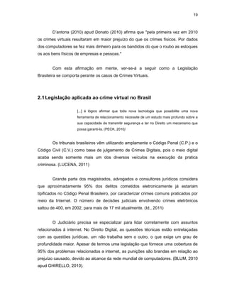 19
D’antona (2010) apud Donato (2010) afirma que "pela primeira vez em 2010
os crimes virtuais resultaram em maior prejuízo do que os crimes físicos. Por dados
dos computadores se fez mais dinheiro para os bandidos do que o roubo as estoques
os aos bens físicos de empresas e pessoas."
Com esta afirmação em mente, ver-se-á a seguir como a Legislação
Brasileira se comporta perante os casos de Crimes Virtuais.
2.1Legislação aplicada ao crime virtual no Brasil
[...] é lógico afirmar que toda nova tecnologia que possibilite uma nova
ferramenta de relacionamento necessite de um estudo mais profundo sobre a
sua capacidade de transmitir segurança e ter no Direito um mecanismo que
possa garanti-la. (PECK, 2010)
Os tribunais brasileiros vêm utilizando amplamente o Código Penal (C.P.) e o
Código Civil (C.V.) como base de julgamento de Crimes Digitais, pois o meio digital
acaba sendo somente mais um dos diversos veículos na execução da pratica
criminosa. (LUCENA, 2011)
Grande parte dos magistrados, advogados e consultores jurídicos considera
que aproximadamente 95% dos delitos cometidos eletronicamente já estariam
tipificados no Código Penal Brasileiro, por caracterizar crimes comuns praticados por
meio da Internet. O número de decisões judiciais envolvendo crimes eletrônicos
saltou de 400, em 2002, para mais de 17 mil atualmente. (Id., 2011)
O Judiciário precisa se especializar para lidar corretamente com assuntos
relacionados à internet. No Direito Digital, as questões técnicas estão entrelaçadas
com as questões jurídicas, um não trabalha sem o outro, o que exige um grau de
profundidade maior. Apesar de termos uma legislação que fornece uma cobertura de
95% dos problemas relacionados a internet, as punições são brandas em relação ao
prejuízo causado, devido ao alcance da rede mundial de computadores. (BLUM, 2010
apud GHIRELLO, 2010).
 
