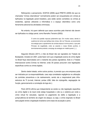 23
Reforçando o pensamento, ICOFCS (2006) apud PRETO (2009) diz que os
chamados "crimes cibernéticos" normalmente podem ser enquadrados em crimes já
tipificados na legislação penal brasileira, pois estão sendo cometidos os crimes já
existentes, apenas utilizando a informática e o espaço cibernético como uma
ferramenta adicional às atividades criminosas.
No entanto, há quem defenda que casos ocorridos pela Internet não devem
ser tipificados no código penal, como Ramalho Terceiro (2002):
O cerne da questão repousa justamente aqui. Em muitos casos, devido à
ausência de norma que tipifique tais crimes, têm os Tribunais, se socorrendo
da analogia para o ajustamento da conduta atípica à norma penal, o que pelo
Princípio da Legalidade, onde se assenta o nosso Direito punitivo, é
terminantemente proibido o emprego da analogia em matéria penal. [...].
Segundo Oliveira (2011), o fato de Brasil não ser signatário do Tratado de
Budapeste, iniciado em 2001, pode fazer com que a legislação acerca do crime digital
no Brasil fique desnivelada com o restante dos países signatários. Este é o Tratado
Internacional contra Crimes na Internet, onde 30 países procuram criar legislações
especificas contra os crimes digitais.
Dentro deste tratado, entre outros pontos, é previsto que uma empresa pode
ser indiciada por co-responsabilidade, caso seja constatada negligência na utilização
de controles preventivos e de rastreamento, sendo ela a responsável pela infra-
estrutura de TI (e-mail, Internet, portas USB, falta de criptografia, segregação de
função, gerenciamento e correlação de logs etc.).
Peck (2010) afirma que independente se existe ou não legislação especifica
ao crime digital e do local onde esteja hospedado o site ou o sistema por onde o
crime virtual foi veiculado, vigorará no julgamento do delito a legislação e a
jurisprudência do território de origem do ataque; ou seja, o crime originado no Brasil
será julgado tendo a legislação brasileira como base de acusação e pena.
 