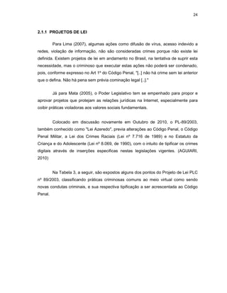 24
2.1.1 PROJETOS DE LEI
Para Lima (2007), algumas ações como difusão de vírus, acesso indevido a
redes, violação de informação, não são consideradas crimes porque não existe lei
definida. Existem projetos de lei em andamento no Brasil, na tentativa de suprir esta
necessidade, mas o criminoso que executar estas ações não poderá ser condenado,
pois, conforme expresso no Art 1º do Código Penal, "[..] não há crime sem lei anterior
que o defina. Não há pena sem prévia cominação legal [..]."
Já para Mata (2005), o Poder Legislativo tem se empenhado para propor e
aprovar projetos que protejam as relações jurídicas na Internet, especialmente para
coibir práticas violadoras aos valores sociais fundamentais.
Colocado em discussão novamente em Outubro de 2010, o PL-89/2003,
também conhecido como "Lei Azeredo", previa alterações ao Código Penal, o Código
Penal Militar, a Lei dos Crimes Raciais (Lei nº 7.716 de 1989) e no Estatuto da
Criança e do Adolescente (Lei nº 8.069, de 1990), com o intuito de tipificar os crimes
digitais através de inserções especificas nestas legislações vigentes. (AGUIARI,
2010)
Na Tabela 3, a seguir, são expostos alguns dos pontos do Projeto de Lei PLC
nº 89/2003, classificando práticas criminosas comuns ao meio virtual como sendo
novas condutas criminais, e sua respectiva tipificação a ser acrescentada ao Código
Penal.
 