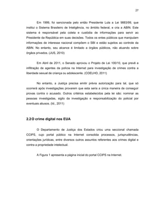 27
Em 1999, foi sancionada pelo então Presidente Lula a Lei 9883/99, que
institui o Sistema Brasileiro de Inteligência, no âmbito federal, e cria a ABIN. Este
sistema é responsável pela coleta e custódia de informações para servir ao
Presidente da República em suas decisões. Todos os entes públicos que manipulam
informações de interesse nacional compõem o SBI e estão sujeitos ao controle da
ABIN. No entanto, seu alcance é limitado a órgãos públicos, não atuando sobre
órgãos privados. (JUS, 2010)
Em Abril de 2011, o Senado aprovou o Projeto de Lei 100/10, que prevê a
infiltração de agentes da polícia na Internet para investigação de crimes contra a
liberdade sexual de criança ou adolescente. (COELHO, 2011)
No entanto, a Justiça precisa emitir prévia autorização para tal, que só
ocorrerá após investigações provarem que esta seria a única maneira de conseguir
provas contra o acusado. Outros critérios estabelecidos pela lei são: nominar as
pessoas investigadas, sigilo da investigação e responsabilização do policial por
eventuais abusos. (Id., 2011)
2.2O crime digital nos EUA
O Departamento de Justiça dos Estados criou uma seccional chamada
CCIPS, cujo portal público na Internet consolida processos, jurisprudências,
orientações jurídicas, entre diversos outros assuntos referentes aos crimes digital e
contra a propriedade intelectual.
A Figura 1 apresenta a página inicial do portal CCIPS na Internet.
 