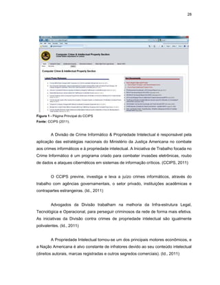 28
Figura 1 - Página Principal do CCIPS
Fonte: CCIPS (2011).
A Divisão de Crime Informático & Propriedade Intelectual é responsável pela
aplicação das estratégias nacionais do Ministério da Justiça Americana no combate
aos crimes informáticos e à propriedade intelectual. A Iniciativa de Trabalho focada no
Crime Informático é um programa criado para combater invasões eletrônicas, roubo
de dados e ataques cibernéticos em sistemas de informação críticos. (CCIPS, 2011)
O CCIPS previne, investiga e leva a juízo crimes informáticos, através do
trabalho com agências governamentais, o setor privado, instituições acadêmicas e
contrapartes estrangeiras. (Id., 2011)
Advogados da Divisão trabalham na melhoria da Infra-estrutura Legal,
Tecnológica e Operacional, para perseguir criminosos da rede de forma mais efetiva.
As iniciativas da Divisão contra crimes de propriedade intelectual são igualmente
polivalentes. (Id., 2011)
A Propriedade Intelectual tornou-se um dos principais motores econômicos, e
a Nação Americana é alvo constante de infratores devido ao seu conteúdo intelectual
(direitos autorais, marcas registradas e outros segredos comerciais). (Id., 2011)
 