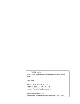 FONTES, Rodrigo
Perícia Forense Digital Apoiando a Segurança da Informação. Rodrigo
Fontes.
128 p.; 30 cm.
TCC (Trabalho de Conclusão de Curso).
CEETEPS/FATEC – Mauá/SP, 1º Sem. 2011.
Orientador: Prof. M.Sc. Luiz Carlos Magarian.
Referencial Bibliográfico: p. 123.
Palavras-chave: Segurança, Vazamento, Informação, Crime, Digital.
 