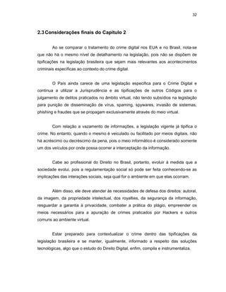 32
2.3Considerações finais do Capítulo 2
Ao se comparar o tratamento do crime digital nos EUA e no Brasil, nota-se
que não há o mesmo nível de detalhamento na legislação, pois não se dispõem de
tipificações na legislação brasileira que sejam mais relevantes aos acontecimentos
criminais específicas ao contexto do crime digital.
O País ainda carece de uma legislação especifica para o Crime Digital e
continua a utilizar a Jurisprudência e as tipificações de outros Códigos para o
julgamento de delitos praticados no âmbito virtual, não tendo subsídios na legislação
para punição de disseminação de vírus, spaming, spywares, invasão de sistemas,
phishing e fraudes que se propagam exclusivamente através do meio virtual.
Com relação a vazamento de informações, a legislação vigente já tipifica o
crime. No entanto, quando o mesmo é veiculado ou facilitado por meios digitais, não
há acréscimo ou decréscimo da pena, pois o meio informático é considerado somente
um dos veículos por onde possa ocorrer a interceptação da informação.
Cabe ao profissional do Direito no Brasil, portanto, evoluir à medida que a
sociedade evolui, pois a regulamentação social só pode ser feita conhecendo-se as
implicações das interações sociais, seja qual for o ambiente em que elas ocorram.
Além disso, ele deve atender às necessidades de defesa dos direitos: autoral,
da imagem, da propriedade intelectual, dos royalties, da segurança da informação,
resguardar a garantia à privacidade, combater a prática do plágio, empreender os
meios necessários para a apuração de crimes praticados por Hackers e outros
comuns ao ambiente virtual.
Estar preparado para contextualizar o crime dentro das tipificações da
legislação brasileira e se manter, igualmente, informado a respeito das soluções
tecnológicas, algo que o estudo do Direito Digital, enfim, compila e instrumentaliza.
 