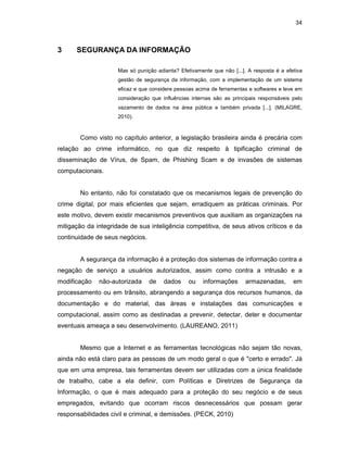 34
3 SEGURANÇA DA INFORMAÇÃO
Mas só punição adianta? Efetivamente que não [...]. A resposta é a efetiva
gestão de segurança da informação, com a implementação de um sistema
eficaz e que considere pessoas acima de ferramentas e softwares e leve em
consideração que influências internas são as principais responsáveis pelo
vazamento de dados na área pública e também privada [...]. (MILAGRE,
2010).
Como visto no capítulo anterior, a legislação brasileira ainda é precária com
relação ao crime informático, no que diz respeito à tipificação criminal de
disseminação de Vírus, de Spam, de Phishing Scam e de invasões de sistemas
computacionais.
No entanto, não foi constatado que os mecanismos legais de prevenção do
crime digital, por mais eficientes que sejam, erradiquem as práticas criminais. Por
este motivo, devem existir mecanismos preventivos que auxiliam as organizações na
mitigação da integridade de sua inteligência competitiva, de seus ativos críticos e da
continuidade de seus negócios.
A segurança da informação é a proteção dos sistemas de informação contra a
negação de serviço a usuários autorizados, assim como contra a intrusão e a
modificação não-autorizada de dados ou informações armazenadas, em
processamento ou em trânsito, abrangendo a segurança dos recursos humanos, da
documentação e do material, das áreas e instalações das comunicações e
computacional, assim como as destinadas a prevenir, detectar, deter e documentar
eventuais ameaça a seu desenvolvimento. (LAUREANO, 2011)
Mesmo que a Internet e as ferramentas tecnológicas não sejam tão novas,
ainda não está claro para as pessoas de um modo geral o que é "certo e errado". Já
que em uma empresa, tais ferramentas devem ser utilizadas com a única finalidade
de trabalho, cabe a ela definir, com Políticas e Diretrizes de Segurança da
Informação, o que é mais adequado para a proteção do seu negócio e de seus
empregados, evitando que ocorram riscos desnecessários que possam gerar
responsabilidades civil e criminal, e demissões. (PECK, 2010)
 