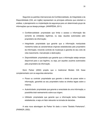 35
Seguindo os padrões internacionais de Confidencialidade, de Integridade e da
Disponibilidade (CIA, em inglês) representam os principais atributos que orientam a
análise, o planejamento e a implantação da segurança para um determinado grupo de
informações que se deseja proteger. (WIKIPÉDIA, 2011)
• Confidencialidade: propriedade que limita o acesso a informação tão
somente às entidades legítimas, ou seja, àquelas autorizadas pelo
proprietário da informação;
• Integridade: propriedade que garante que a informação manipulada
mantenha todas as características originais estabelecidas pelo proprietário
da informação, incluindo controle de mudanças e garantia do seu ciclo de
vida (nascimento, manutenção e destruição);
• Disponibilidade: propriedade que garante que a informação esteja sempre
disponível para o uso legítimo, ou seja, por aqueles usuários autorizados
pelo proprietário da informação.
Donn Parker (2002) propôs que o tradicional Modelo CIA fosse
complementado com os seguintes elementos:
• Posse ou controle: propriedade que garante o direito de posse sobre a
informação, garantido ao seu proprietário todos os direitos legais sobre a
mesma;
• Autenticidade: propriedade que garante a veracidade de uma informação, e
possibilita total rastreamento sobre sua origem;
• Utilidade: propriedade que garante que a informação tenha finalidade
estabelecida, e seja um fator relevante na tomada de decisões.
A esta nova abordagem de Parker foi dado o nome "Sexteto Parkeriano".
(PARKER, 2002)
 