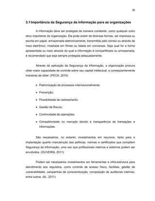 36
3.1Importância da Segurança da Informação para as organizações
A informação deve ser protegida de maneira constante, como qualquer outro
ativo importante da organização. Ela pode existir de diversas formas, ser impressa ou
escrita em papel, armazenada eletronicamente, transmitida pelo correio ou através de
meio eletrônico, mostrada em filmes ou falada em conversas. Seja qual for a forma
apresentada ou meio através do qual a informação é compartilhada ou armazenada,
é recomendado que seja sempre protegida adequadamente.
Através da aplicação da Segurança da Informação, a organização procura
obter maior capacidade de controle sobre seu capital intelectual, e conseqüentemente
maneiras de obter: (PECK, 2010)
• Padronização de processos internacionalmente;
• Prevenção;
• Possibilidade de rastreamento;
• Gestão de Riscos;
• Continuidade de operações;
• Competitividade no mercado devido à transparência de transações e
informações.
São necessários, no entanto, investimentos em recursos, tanto para a
implantação quanto manutenção das políticas, normas e certificados que compõem
Segurança da Informação, uma vez que profissionais internos e externos podem ser
envolvidos. (OLIVEIRA, 2011)
Podem ser necessários investimentos em ferramentas e infra-estrutura para
atendimento aos requisitos, como controle de acesso físico, facilities, gestão de
vulnerabilidade, campanhas de conscientização, composição de auditorias internas,
entre outros. (Id., 2011)
 
