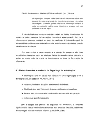 37
Dentro deste contexto, Monteiro (2011) apud Inspirit (2011) diz que
As organizações começam a olhar para sua infra-estrutura de TI com mais
apreço e têm maior compreensão dos riscos de manterem suas informações
desprotegidas. Atualmente, grandes veículos de comunicação impresso e
digital têm publicado matérias sobre cibercrimes e ameaças reais que
acontecem no mundo digital.
A complexidade das estruturas das corporações em função dos números de
periféricos, redes, banco de dados e outros dispositivos, exige proteção de toda a
infra-estrutura, pois cada usuário é um ponto fixo nas Redes IP (Internet Protocol) de
alta velocidade, estão sempre conectados on-line e acabam nem percebendo quando
são vítimas de um ataque.
Por esse motivo, o gerenciamento e a gestão da segurança são duas
modalidades apontadas como as principais fontes de negócios nesse mercado e
andam na contra mão da queda de investimentos da área de Tecnologia da
Informação.
3.2Riscos inerentes a ausência da Segurança da Informação
A informação é um dos ativos mais valiosos de uma organização. Sem a
devida proteção, ela pode ser: (OLIVEIRA, 2011)
• Revelada, violada ou divulgada de forma não-autorizada;
• Modificada sem o conhecimento do autor e se tornar menos valiosa;
• Perdida, sem possibilidade de rastreamento ou chance de recuperação;
• Indisponível quando necessária.
Sem a adoção das práticas de segurança da informação, o ambiente
organizacional e seus colaboradores tornam-se mais expostos a fraudes, vazamento
de informação, ataques internos e externos. (OLIVEIRA, 2011)
 