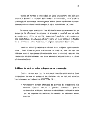 38
Falando em normas e certificações, ela pode simplesmente não conseguir
entrar num determinado segmento de mercado ou se manter nele, devido á falta de
qualificação ou ausência de comprovação de adoção de uma determinada norma ou
certificação, devidamente comprovada por um órgão independente. (Id., 2011)
Complementando o raciocínio, Peck (2010) afirma que sem esses padrões (de
segurança da informação) implantados na empresa, é possível que ela tenha
processos sem o mínimo de controle e segurança. A ausência de processos pode
criar desde falta de produtividade, até servir como um meio facilitador de fraudes,
tendo em vista que há falta de controle, prevenção e rastreamento do ambiente.
Continua a autora, quanto maior a empresa, maior o impacto e provavelmente
maior o risco. Muitas empresas aceitam esse risco residual, mas cada vez mais
procuram mitigá-lo, pois órgãos governamentais estão se apoiando cada vez mais
nas normas e regulamentações para emitir documentação para todos os processos
administrativo-fiscais.
3.3Tipos de controle sobre a Segurança da Informação
Quando a organização opta por estabelecer mecanismos para mitigar riscos
provenientes da falta de Segurança da Informação, um ou mais dos seguintes
controles devem ser implantados: (WIKIPÉDIA, 2011)
• Administrativo: também chamados de controles de procedimento, são
diretrizes expressas através de políticas, processos e padrões
documentados. O objetivo é informar coletivamente a organização sobre
como seu negocio e suas operações diárias devem ser conduzidas. Alguns
exemplos:
 