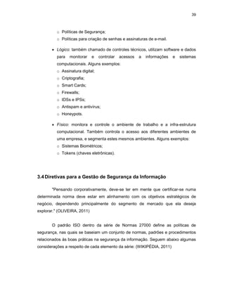 39
o Políticas de Segurança;
o Políticas para criação de senhas e assinaturas de e-mail.
• Lógico: também chamado de controles técnicos, utilizam software e dados
para monitorar e controlar acessos a informações e sistemas
computacionais. Alguns exemplos:
o Assinatura digital;
o Criptografia;
o Smart Cards;
o Firewalls;
o IDSs e IPSs;
o Antispam e antivírus;
o Honeypots.
• Físico: monitora e controle o ambiente de trabalho e a infra-estrutura
computacional. Também controla o acesso aos diferentes ambientes de
uma empresa, e segmenta estes mesmos ambientes. Alguns exemplos:
o Sistemas Biométricos;
o Tokens (chaves eletrônicas).
3.4Diretivas para a Gestão de Segurança da Informação
"Pensando corporativamente, deve-se ter em mente que certificar-se numa
determinada norma deve estar em alinhamento com os objetivos estratégicos de
negócio, dependendo principalmente do segmento de mercado que ela deseja
explorar." (OLIVEIRA, 2011)
O padrão ISO dentro da série de Normas 27000 define as políticas de
segurança, nas quais se baseiam um conjunto de normas, padrões e procedimentos
relacionados às boas práticas na segurança da informação. Seguem abaixo algumas
considerações a respeito de cada elemento da série: (WIKIPÉDIA, 2011)
 