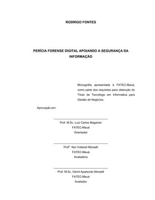 RODRIGO FONTES
PERÍCIA FORENSE DIGITAL APOIANDO A SEGURANÇA DA
INFORMAÇÃO
Monografia apresentada à FATEC-Mauá,
como parte dos requisitos para obtenção do
Título de Tecnólogo em Informática para
Gestão de Negócios.
Aprovação em:
__________________________________
Prof. M.Sc. Luiz Carlos Magarian
FATEC-Mauá
Orientador
__________________________________
Profa
. Nizi Voltareli Morselli
FATEC-Mauá
Avaliadora
__________________________________
Prof. M.Sc. Osmil Aparecido Morselli
FATEC-Mauá
Avaliador
 