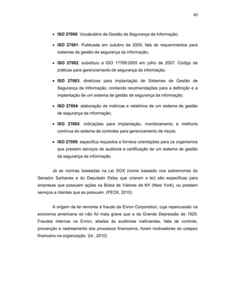 40
• ISO 27000: Vocabulário de Gestão da Segurança da Informação;
• ISO 27001: Publicada em outubro de 2005; fala de requerimentos para
sistemas de gestão de segurança da informação;
• ISO 27002: substituiu a ISO 17799:2005 em julho de 2007. Código de
práticas para gerenciamento de segurança da informação;
• ISO 27003: diretrizes para implantação de Sistemas de Gestão de
Segurança da Informação, contendo recomendações para a definição e a
implantação de um sistema de gestão de segurança da informação;
• ISO 27004: elaboração de métricas e relatórios de um sistema de gestão
de segurança da informação;
• ISO 27005: indicações para implantação, monitoramento e melhoria
contínua do sistema de controles para gerenciamento de riscos;
• ISO 27006: especifica requisitos e fornece orientações para os organismos
que prestem serviços de auditoria e certificação de um sistema de gestão
da segurança da informação.
Já as normas baseadas na Lei SOX (nome baseado nos sobrenomes do
Senador Sarbanes e do Deputado Oxley que criaram a lei) são especificas para
empresas que possuam ações na Bolsa de Valores de NY (New York), ou prestem
serviços a clientes que as possuam. (PECK, 2010)
A origem da lei remonta à fraude da Enron Corporation, cuja repercussão na
economia americana só não foi mais grave que a da Grande Depressão de 1929.
Fraudes internas na Enron, aliadas às auditorias ineficientes, falta de controle,
prevenção e rastreamento dos processos financeiros, foram motivadores do colapso
financeiro na organização. (Id., 2010)
 