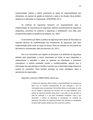 42
implementação realista, e definir claramente as áreas de responsabilidade dos
utilizadores, do pessoal de gestão de sistemas e redes e da direção. Deve também
adaptar-se a alterações na organização. (WIKIPÉDIA, 2011)
As políticas de segurança fornecem um enquadramento para a
implementação de mecanismos de segurança, definem procedimentos de segurança
adequados, processos de auditoria à segurança e estabelecem uma base para
procedimentos legais na seqüência de ataques. (Id., 2001)
O documento que define a política de segurança deve deixar de fora todos os
aspectos técnicos de implementação dos mecanismos de segurança, pois essa
implementação pode variar ao longo do tempo. Deve ser também um documento de
fácil leitura e compreensão, além de resumido. (Id., 2011)
Ela é um documento que registra os princípios e as diretrizes de segurança
adotado pela organização, a serem observados por todos os seus integrantes e
colaboradores e aplicados a todos os sistemas de informação e processos
corporativos. A política possibilita manter a confidencialidade, garantir que a
informação não seja alterada ou perdida e permitir que a informação esteja disponível
quando for necessário. Deve também abranger os níveis estratégico, tático e
operacional da organização.
Seguindo o raciocínio, NBSO (2003), afirma que:
A política de segurança atribui direitos e responsabilidades às pessoas que
lidam com os recursos computacionais de uma instituição e com as
informações neles armazenados. Ela também define as atribuições de cada
um em relação à segurança dos recursos com os quais trabalham. Uma
política de segurança também deve prever o que pode ou não ser feito na
rede da instituição e o que será considerado inaceitável. Tudo o que
descumprir a política de segurança é considerado um incidente de
segurança. Na política de segurança também são definidas as penalidades
às quais estão sujeitos aqueles que não cumprirem a política.
 