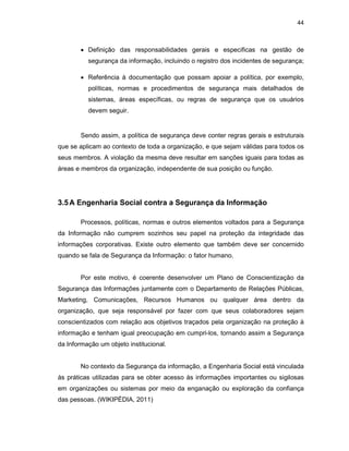 44
• Definição das responsabilidades gerais e especificas na gestão de
segurança da informação, incluindo o registro dos incidentes de segurança;
• Referência à documentação que possam apoiar a política, por exemplo,
políticas, normas e procedimentos de segurança mais detalhados de
sistemas, áreas específicas, ou regras de segurança que os usuários
devem seguir.
Sendo assim, a política de segurança deve conter regras gerais e estruturais
que se aplicam ao contexto de toda a organização, e que sejam válidas para todos os
seus membros. A violação da mesma deve resultar em sanções iguais para todas as
áreas e membros da organização, independente de sua posição ou função.
3.5A Engenharia Social contra a Segurança da Informação
Processos, políticas, normas e outros elementos voltados para a Segurança
da Informação não cumprem sozinhos seu papel na proteção da integridade das
informações corporativas. Existe outro elemento que também deve ser concernido
quando se fala de Segurança da Informação: o fator humano.
Por este motivo, é coerente desenvolver um Plano de Conscientização da
Segurança das Informações juntamente com o Departamento de Relações Públicas,
Marketing, Comunicações, Recursos Humanos ou qualquer área dentro da
organização, que seja responsável por fazer com que seus colaboradores sejam
conscientizados com relação aos objetivos traçados pela organização na proteção à
informação e tenham igual preocupação em cumpri-los, tornando assim a Segurança
da Informação um objeto institucional.
No contexto da Segurança da informação, a Engenharia Social está vinculada
às práticas utilizadas para se obter acesso às informações importantes ou sigilosas
em organizações ou sistemas por meio da enganação ou exploração da confiança
das pessoas. (WIKIPÉDIA, 2011)
 