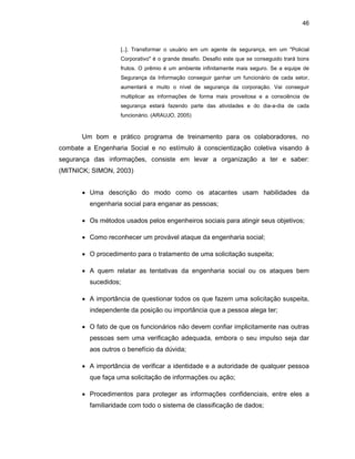 46
[..]. Transformar o usuário em um agente de segurança, em um "Policial
Corporativo" é o grande desafio. Desafio este que se conseguido trará bons
frutos. O prêmio é um ambiente infinitamente mais seguro. Se a equipe de
Segurança da Informação conseguir ganhar um funcionário de cada setor,
aumentará e muito o nível de segurança da corporação. Vai conseguir
multiplicar as informações de forma mais proveitosa e a consciência de
segurança estará fazendo parte das atividades e do dia-a-dia de cada
funcionário. (ARAUJO, 2005)
Um bom e prático programa de treinamento para os colaboradores, no
combate a Engenharia Social e no estímulo à conscientização coletiva visando à
segurança das informações, consiste em levar a organização a ter e saber:
(MITNICK; SIMON, 2003)
• Uma descrição do modo como os atacantes usam habilidades da
engenharia social para enganar as pessoas;
• Os métodos usados pelos engenheiros sociais para atingir seus objetivos;
• Como reconhecer um provável ataque da engenharia social;
• O procedimento para o tratamento de uma solicitação suspeita;
• A quem relatar as tentativas da engenharia social ou os ataques bem
sucedidos;
• A importância de questionar todos os que fazem uma solicitação suspeita,
independente da posição ou importância que a pessoa alega ter;
• O fato de que os funcionários não devem confiar implicitamente nas outras
pessoas sem uma verificação adequada, embora o seu impulso seja dar
aos outros o benefício da dúvida;
• A importância de verificar a identidade e a autoridade de qualquer pessoa
que faça uma solicitação de informações ou ação;
• Procedimentos para proteger as informações confidenciais, entre eles a
familiaridade com todo o sistema de classificação de dados;
 