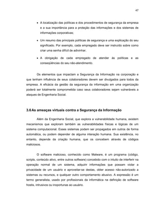 47
• A localização das políticas e dos procedimentos de segurança da empresa
e a sua importância para a proteção das informações e dos sistemas de
informações corporativas;
• Um resumo das principais políticas de segurança e uma explicação do seu
significado. Por exemplo, cada empregado deve ser instruído sobre como
criar uma senha difícil de adivinhar;
• A obrigação de cada empregado de atender às políticas e as
conseqüências do seu não-atendimento.
Os elementos que impactam a Segurança da Informação na corporação e
que tenham influência de seus colaboradores devem ser divulgados para todos da
empresa. A eficácia da gestão da segurança da informação em uma organização
poderá ser totalmente comprometida caso seus colaboradores sejam vulneráveis a
ataques de Engenharia Social.
3.6As ameaças virtuais contra a Segurança da Informação
Além da Engenharia Social, que explora a vulnerabilidade humana, existem
mecanismos que exploram também as vulnerabilidades físicas e lógicas de um
sistema computacional. Esses sistemas podem ser propagados em outros de forma
automática, ou podem depender de alguma interação humana. Sua existência, no
entanto, depende da criação humana, que os concebem através de códigos
maliciosos.
O software malicioso, conhecido como Malware, é um programa (código,
scripts, conteúdo ativo, entre outros software) concebido com o intuito de interferir na
operação normal de um sistema, adquirir informações que possam violar a
privacidade de um usuário e aproveitar-se destas, obter acesso não-autorizado a
sistemas ou recursos, e qualquer outro comportamento abusivo. A expressão é um
termo generalista, usado por profissionais da informática na definição de software
hostis, intrusivos ou inoportunas ao usuário.
 