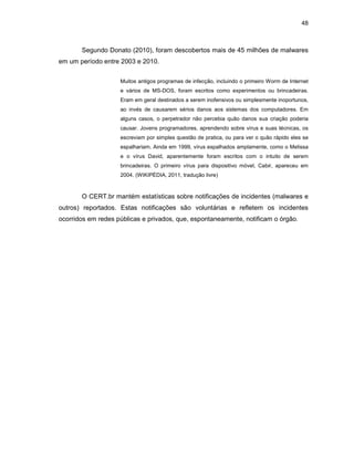 48
Segundo Donato (2010), foram descobertos mais de 45 milhões de malwares
em um período entre 2003 e 2010.
Muitos antigos programas de infecção, incluindo o primeiro Worm de Internet
e vários de MS-DOS, foram escritos como experimentos ou brincadeiras.
Eram em geral destinados a serem inofensivos ou simplesmente inoportunos,
ao invés de causarem sérios danos aos sistemas dos computadores. Em
alguns casos, o perpetrador não percebia quão danos sua criação poderia
causar. Jovens programadores, aprendendo sobre vírus e suas técnicas, os
escreviam por simples questão de pratica, ou para ver o quão rápido eles se
espalhariam. Ainda em 1999, vírus espalhados amplamente, como o Melissa
e o vírus David, aparentemente foram escritos com o intuito de serem
brincadeiras. O primeiro vírus para dispositivo móvel, Cabir, apareceu em
2004. (WIKIPÉDIA, 2011, tradução livre)
O CERT.br mantém estatísticas sobre notificações de incidentes (malwares e
outros) reportados. Estas notificações são voluntárias e refletem os incidentes
ocorridos em redes públicas e privados, que, espontaneamente, notificam o órgão.
 
