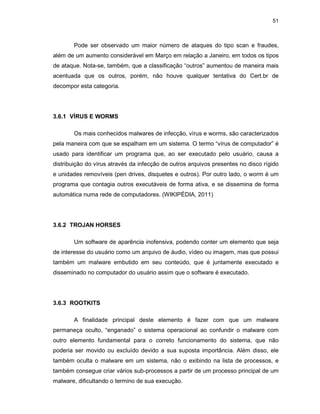 51
Pode ser observado um maior número de ataques do tipo scan e fraudes,
além de um aumento considerável em Março em relação a Janeiro, em todos os tipos
de ataque. Nota-se, também, que a classificação “outros” aumentou de maneira mais
acentuada que os outros, porém, não houve qualquer tentativa do Cert.br de
decompor esta categoria.
3.6.1 VÍRUS E WORMS
Os mais conhecidos malwares de infecção, vírus e worms, são caracterizados
pela maneira com que se espalham em um sistema. O termo “vírus de computador” é
usado para identificar um programa que, ao ser executado pelo usuário, causa a
distribuição do vírus através da infecção de outros arquivos presentes no disco rígido
e unidades removíveis (pen drives, disquetes e outros). Por outro lado, o worm é um
programa que contagia outros executáveis de forma ativa, e se dissemina de forma
automática numa rede de computadores. (WIKIPÉDIA, 2011)
3.6.2 TROJAN HORSES
Um software de aparência inofensiva, podendo conter um elemento que seja
de interesse do usuário como um arquivo de áudio, vídeo ou imagem, mas que possui
também um malware embutido em seu conteúdo, que é juntamente executado e
disseminado no computador do usuário assim que o software é executado.
3.6.3 ROOTKITS
A finalidade principal deste elemento é fazer com que um malware
permaneça oculto, “enganado” o sistema operacional ao confundir o malware com
outro elemento fundamental para o correto funcionamento do sistema, que não
poderia ser movido ou excluído devido a sua suposta importância. Além disso, ele
também oculta o malware em um sistema, não o exibindo na lista de processos, e
também consegue criar vários sub-processos a partir de um processo principal de um
malware, dificultando o termino de sua execução.
 