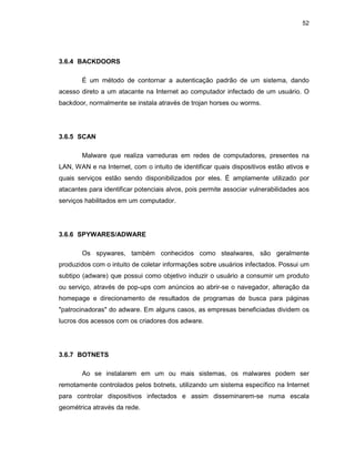 52
3.6.4 BACKDOORS
É um método de contornar a autenticação padrão de um sistema, dando
acesso direto a um atacante na Internet ao computador infectado de um usuário. O
backdoor, normalmente se instala através de trojan horses ou worms.
3.6.5 SCAN
Malware que realiza varreduras em redes de computadores, presentes na
LAN, WAN e na Internet, com o intuito de identificar quais dispositivos estão ativos e
quais serviços estão sendo disponibilizados por eles. É amplamente utilizado por
atacantes para identificar potenciais alvos, pois permite associar vulnerabilidades aos
serviços habilitados em um computador.
3.6.6 SPYWARES/ADWARE
Os spywares, também conhecidos como stealwares, são geralmente
produzidos com o intuito de coletar informações sobre usuários infectados. Possui um
subtipo (adware) que possui como objetivo induzir o usuário a consumir um produto
ou serviço, através de pop-ups com anúncios ao abrir-se o navegador, alteração da
homepage e direcionamento de resultados de programas de busca para páginas
"patrocinadoras" do adware. Em alguns casos, as empresas beneficiadas dividem os
lucros dos acessos com os criadores dos adware.
3.6.7 BOTNETS
Ao se instalarem em um ou mais sistemas, os malwares podem ser
remotamente controlados pelos botnets, utilizando um sistema específico na Internet
para controlar dispositivos infectados e assim disseminarem-se numa escala
geométrica através da rede.
 