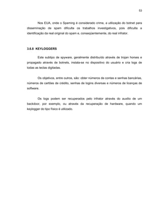 53
Nos EUA, onde o Spaming é considerado crime, a utilização do botnet para
disseminação de spam dificulta os trabalhos investigativos, pois dificulta a
identificação da real original do spam e, conseqüentemente, do real infrator.
3.6.8 KEYLOGGERS
Este subtipo de spyware, geralmente distribuído através de trojan horses e
propagado através de botnets, instala-se no dispositivo do usuário e cria logs de
todas as teclas digitadas.
Os objetivos, entre outros, são: obter números de contas e senhas bancárias,
números de cartões de crédito, senhas de logins diversas e números de licenças de
software.
Os logs podem ser recuperados pelo infrator através do auxilio de um
backdoor, por exemplo, ou através da recuperação de hardware, quando um
keylogger do tipo físico é utilizado.
 