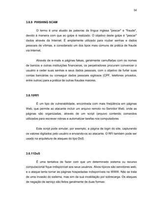 54
3.6.9 PHISHING SCAM
O termo é uma alusão às palavras da língua inglesa "pescar" e "fraude",
devido à maneira com que ao golpe é realizado. O objetivo deste golpe é "pescar"
dados através da Internet. É amplamente utilizado para roubar senhas e dados
pessoais de vítimas, e considerado um dos tipos mais comuns de prática de fraude
via Internet.
Através de e-mails e páginas falsas, geralmente camufladas com os nomes
de bancos e outras instituições financeiras, os perpetradores procuram convencer o
usuário a ceder suas senhas e seus dados pessoais, com o objetivo de furtar suas
contas bancárias ou conseguir dados pessoais sigilosos (CPF, telefones privados,
entre outros) para a prática de outras fraudes maiores.
3.6.10RFI
É um tipo de vulnerabilidade, encontrada com mais freqüência em páginas
Web, que permite ao atacante incluir um arquivo remoto no Servidor Web, onde as
páginas são organizadas, através de um script (arquivo contendo comandos
utilizados para escrever rotinas e automatizar tarefas nos computadores
Este script pode simular, por exemplo, a página de login do site, capturando
os valores digitados pelo usuário e enviando-os ao atacante. O RFI também pode ser
usado na arquitetura de ataques do tipo DoS.
3.6.11DoS
É uma tentativa de fazer com que um determinado sistema ou recurso
computacional fique indisponível aos seus usuários. Alvos típicos são servidores web,
e o ataque tenta tornar as páginas hospedadas indisponíveis na WWW. Não se trata
de uma invasão do sistema, mas sim da sua invalidação por sobrecarga. Os ataques
de negação de serviço são feitos geralmente de duas formas:
 