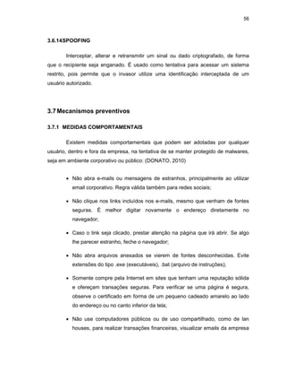 56
3.6.14SPOOFING
Interceptar, alterar e retransmitir um sinal ou dado criptografado, de forma
que o recipiente seja enganado. É usado como tentativa para acessar um sistema
restrito, pois permite que o invasor utilize uma identificação interceptada de um
usuário autorizado.
3.7Mecanismos preventivos
3.7.1 MEDIDAS COMPORTAMENTAIS
Existem medidas comportamentais que podem ser adotadas por qualquer
usuário, dentro e fora da empresa, na tentativa de se manter protegido de malwares,
seja em ambiente corporativo ou público: (DONATO, 2010)
• Não abra e-mails ou mensagens de estranhos, principalmente ao utilizar
email corporativo. Regra válida também para redes sociais;
• Não clique nos links incluídos nos e-mails, mesmo que venham de fontes
seguras. É melhor digitar novamente o endereço diretamente no
navegador;
• Caso o link seja clicado, prestar atenção na página que irá abrir. Se algo
lhe parecer estranho, feche o navegador;
• Não abra arquivos anexados se vierem de fontes desconhecidas. Evite
extensões do tipo .exe (executáveis), .bat (arquivo de instruções);
• Somente compre pela Internet em sites que tenham uma reputação sólida
e ofereçam transações seguras. Para verificar se uma página é segura,
observe o certificado em forma de um pequeno cadeado amarelo ao lado
do endereço ou no canto inferior da tela;
• Não use computadores públicos ou de uso compartilhado, como de lan
houses, para realizar transações financeiras, visualizar emails da empresa
 