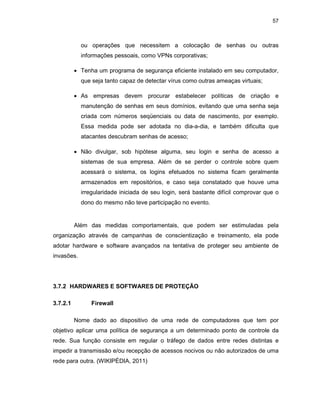 57
ou operações que necessitem a colocação de senhas ou outras
informações pessoais, como VPNs corporativas;
• Tenha um programa de segurança eficiente instalado em seu computador,
que seja tanto capaz de detectar vírus como outras ameaças virtuais;
• As empresas devem procurar estabelecer políticas de criação e
manutenção de senhas em seus domínios, evitando que uma senha seja
criada com números seqüenciais ou data de nascimento, por exemplo.
Essa medida pode ser adotada no dia-a-dia, e também dificulta que
atacantes descubram senhas de acesso;
• Não divulgar, sob hipótese alguma, seu login e senha de acesso a
sistemas de sua empresa. Além de se perder o controle sobre quem
acessará o sistema, os logins efetuados no sistema ficam geralmente
armazenados em repositórios, e caso seja constatado que houve uma
irregularidade iniciada de seu login, será bastante difícil comprovar que o
dono do mesmo não teve participação no evento.
Além das medidas comportamentais, que podem ser estimuladas pela
organização através de campanhas de conscientização e treinamento, ela pode
adotar hardware e software avançados na tentativa de proteger seu ambiente de
invasões.
3.7.2 HARDWARES E SOFTWARES DE PROTEÇÃO
3.7.2.1 Firewall
Nome dado ao dispositivo de uma rede de computadores que tem por
objetivo aplicar uma política de segurança a um determinado ponto de controle da
rede. Sua função consiste em regular o tráfego de dados entre redes distintas e
impedir a transmissão e/ou recepção de acessos nocivos ou não autorizados de uma
rede para outra. (WIKIPÉDIA, 2011)
 