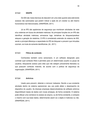 58
3.7.2.2 IDS/IPS
Os IDS são meios técnicos de descobrir em uma rede quando esta está tendo
acessos não autorizados que podem indicar a ação de um cracker ou até mesmo
funcionários mal intencionados. (WIKIPÉDIA, 2011)
Já os IPS são appliances de segurança que monitoram atividades da rede
e/ou sistemas em busca de atividade maliciosa. As principais funções de um IPS são
identificar atividade maliciosa, armazenar logs, tentativas de bloquear/paralisar
ataques e geração de relatórios. O IPS é considerado extensão do sistema de IDS,
sendo a principal diferença a capacidade do IPS de bloquear e prevenir que intrusões
ocorram, ao invés de somente identificá-las. (Id., 2011)
3.7.2.3 Filtros de conteúdo
Conhecidos também como censorware, é um software designado para
controlar qual conteúdo Web é permitido para um determinado usuário ou grupo de
usuários, bloqueando acesso para sites que não estejam previamente liberados ou
que possuam conteúdo indevido, de acordo com a política de segurança da
organização. (WIKIPÉDIA, 2011)
3.7.2.4 Antivírus
Usado para prevenir, detectar e remover malwares. Devido a sua constante
atividade dentro do sistema operacional, seu uso pode afetar o desempenho do
dispositivo do usuário. As diversas empresas desenvolvedoras de software antivírus
disponibilizam bases de dados com novas ameaças, de forma constante. O sistema
pode efetuar uma varredura no acesso ao arquivo, ou de forma constante, e compara
o mesmo com sua base dados, determinando assim se o objeto é malicioso ou não.
(WIKIPÉDIA, 2011)
 