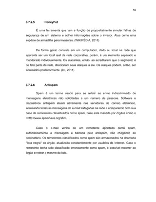 59
3.7.2.5 HoneyPot
É uma ferramenta que tem a função de propositalmente simular falhas de
segurança de um sistema e colher informações sobre o invasor. Atua como uma
espécie de armadilha para invasores. (WIKIPÉDIA, 2011)
De forma geral, consiste em um computador, dado ou local na rede que
aparenta ser um local real da rede corporativa, porém, é um elemento separado e
monitorado individualmente. Os atacantes, então, ao acreditarem que o segmento é
de fato parte da rede, direcionam seus ataques a ele. Os ataques podem, então, ser
analisados posteriormente. (Id., 2011)
3.7.2.6 Antispam
Spam é um termo usado para se referir ao envio indiscriminado de
mensagens eletrônicas não solicitadas a um número de pessoas. Software e
dispositivos antispam atuam ativamente nos servidores de correio eletrônico,
analisando todas as mensagens de e-mail trafegadas na rede e comparando com sua
base de remetentes classificados como spam, base esta mantida por órgãos como o
<http://www.spamhaus.org/sbl>.
Caso o e-mail venha de um remetente apontado como spam,
automaticamente a mensagem é barrada pelo antispam, não chegando ao
destinatário. Os remetentes classificados como spam são armazenados na chamada
"lista negra" do órgão, atualizada constantemente por usuários da Internet. Caso o
remetente tenha sido classificado erroneamente como spam, é possível recorrer ao
órgão e retirar o mesmo da lista.
 