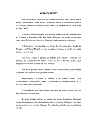 AGRADECIMENTO
Aos meus colegas nesta instituição: Cleiton Romualdo, Paulo Pelossi, Felipe
Bastos, Robert Willian, André Pereira, Ariane dos Santos e Janaine Alves Martins
por todos os momentos de descontração e por toda cooperação em todos estes
anos de FATEC.
A todos os professores pelos ensinamentos e pela dedicação, especialmente
ao Professor e Orientador M.Sc. Luiz Carlos Magarian, por aceitar me conduzir
nesta etapa tão importante de minha vida e por toda atenção a mim dedicada.
À Professora e Coordenadora do Curso de Informática para Gestão de
Negócios Nizi Voltareli Morselli por todo seu apoio, dedicação e carinho com todos
os alunos e ex-alunos.
Aos meus amigos e colegas de trabalho pelo incentivo constante, em
especial, ao Queiroz Alencar, Patric Ferreira da Silva e Renato Cavallari, que
sempre demonstraram acreditar em meu potencial.
Aos meus grandes amigos Leonardo Silva e Bruno Peixoto, pela amizade
cultivada e pelo apoio na execução deste trabalho.
Especialmente, à Luana T. Oliveira e ao Vladimir Sesar, cujos
conhecimentos compartilhados foram fundamentais no desenvolvimento e no
enriquecimento desta monografia.
À minha família, pai, mãe, irmão e namorada, por estarem sempre ao meu
lado, incentivando-me sempre.
E, acima de tudo, a Deus, por mostrar que apesar de qualquer dificuldade
nossos objetivos podem ser alcançados com perseverança e dedicação, e por estar
sempre guiando meu caminho. Graças a Ele pude alcançar todos os meus objetivos
na vida.
 