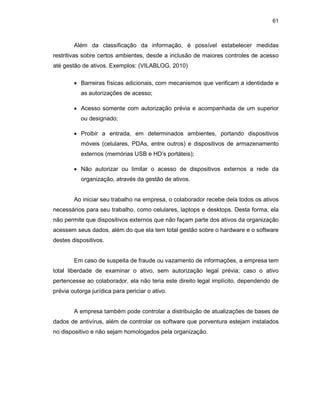 61
Além da classificação da informação, é possível estabelecer medidas
restritivas sobre certos ambientes, desde a inclusão de maiores controles de acesso
até gestão de ativos. Exemplos: (VILABLOG, 2010)
• Barreiras físicas adicionais, com mecanismos que verificam a identidade e
as autorizações de acesso;
• Acesso somente com autorização prévia e acompanhada de um superior
ou designado;
• Proibir a entrada, em determinados ambientes, portando dispositivos
móveis (celulares, PDAs, entre outros) e dispositivos de armazenamento
externos (memórias USB e HD’s portáteis);
• Não autorizar ou limitar o acesso de dispositivos externos a rede da
organização, através da gestão de ativos.
Ao iniciar seu trabalho na empresa, o colaborador recebe dela todos os ativos
necessários para seu trabalho, como celulares, laptops e desktops. Desta forma, ela
não permite que dispositivos externos que não façam parte dos ativos da organização
acessem seus dados, além do que ela tem total gestão sobre o hardware e o software
destes dispositivos.
Em caso de suspeita de fraude ou vazamento de informações, a empresa tem
total liberdade de examinar o ativo, sem autorização legal prévia; caso o ativo
pertencesse ao colaborador, ela não teria este direito legal implícito, dependendo de
prévia outorga jurídica para periciar o ativo.
A empresa também pode controlar a distribuição de atualizações de bases de
dados de antivírus, além de controlar os software que porventura estejam instalados
no dispositivo e não sejam homologados pela organização.
 