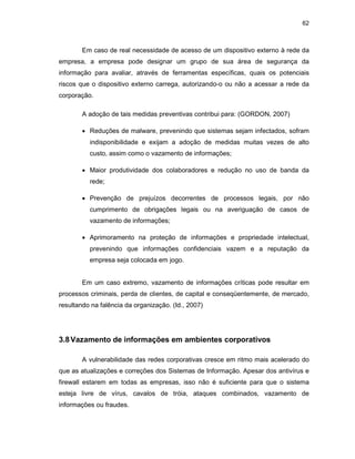 62
Em caso de real necessidade de acesso de um dispositivo externo à rede da
empresa, a empresa pode designar um grupo de sua área de segurança da
informação para avaliar, através de ferramentas específicas, quais os potenciais
riscos que o dispositivo externo carrega, autorizando-o ou não a acessar a rede da
corporação.
A adoção de tais medidas preventivas contribui para: (GORDON, 2007)
• Reduções de malware, prevenindo que sistemas sejam infectados, sofram
indisponibilidade e exijam a adoção de medidas muitas vezes de alto
custo, assim como o vazamento de informações;
• Maior produtividade dos colaboradores e redução no uso de banda da
rede;
• Prevenção de prejuízos decorrentes de processos legais, por não
cumprimento de obrigações legais ou na averiguação de casos de
vazamento de informações;
• Aprimoramento na proteção de informações e propriedade intelectual,
prevenindo que informações confidenciais vazem e a reputação da
empresa seja colocada em jogo.
Em um caso extremo, vazamento de informações críticas pode resultar em
processos criminais, perda de clientes, de capital e conseqüentemente, de mercado,
resultando na falência da organização. (Id., 2007)
3.8Vazamento de informações em ambientes corporativos
A vulnerabilidade das redes corporativas cresce em ritmo mais acelerado do
que as atualizações e correções dos Sistemas de Informação. Apesar dos antivírus e
firewall estarem em todas as empresas, isso não é suficiente para que o sistema
esteja livre de vírus, cavalos de tróia, ataques combinados, vazamento de
informações ou fraudes.
 
