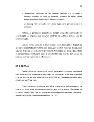 66
• Demonstrativo financeiro de um cidadão bastante rico, incluindo o
endereço completo da casa do indivíduo, números de várias contas
abertas e números de vários documentos do mesmo;
• Um desktop inteiro e intacto, com o disco rígido pronto para ser extraído e
analisado.
Portanto, as políticas de descarte são também um ponto a ser levado em
consideração por empresas que procurem eficiência na gestão do ciclo de vida de
uma informação.
Medidas como a utilização de trituradores de papel, destruição de dispositivos
que serão descartados (formatá-los não basta, pois existem maneiras de recuperar
arquivos de discos que tenham sido previamente formatados) e a criação de políticas
de conscientização institucional sobre o tema também são medidas bem vindas na
proteção contra o vazamento de informações.
3.9O CERT.br
Existem vários grupos em todo o mundo que auxiliam no estudo, na resposta
e no tratamento de incidentes de segurança da informação; a primeira e principal
fonte de informação para esses grupos é o CERT.org (conhecido também como
CSIRT). (WIKIPÉDIA, 2011)
O grupo de estudo brasileiro é o CERT.br, que faz parte do Comitê Gestor da
Internet no Brasil e que tem como principal função a unificação das informações de
incidentes de segurança com a colaboração de diversas entidades para a informação,
análise e solução de problemas ocasionados. (Id., 2011)
 