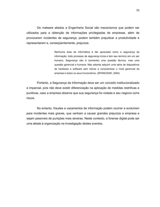 70
Os malware aliados a Engenharia Social são mecanismos que podem ser
utilizados para a obtenção de informações privilegiadas de empresas, além de
provocarem incidentes de segurança, podem também prejudicar a produtividade e
representarem e, conseqüentemente, prejuízos.
Nenhuma área da informática é tão apreciada como a segurança da
informação, todo processo de segurança inicia e tem seu termino em um ser
humano. Segurança não é (somente) uma questão técnica, mas uma
questão gerencial e humana. Não adianta adquirir uma série de dispositivos
de hardware e software sem treinar e conscientizar o nível gerencial da
empresa e todos os seus funcionários. (SPANCESKI, 2004)
Portanto, a Segurança da Informação deve ser um conceito institucionalizado
e imparcial, pois não deve existir diferenciação na aplicação de medidas restritivas e
punitivas, caso a empresa observe que sua segurança foi violada e seu negocio corre
riscos.
No entanto, fraudes e vazamentos de informação podem ocorrer e evoluírem
para incidentes mais graves, que venham a causar grandes prejuízos a empresa e
sejam passíveis de punições mais severas. Neste contexto, a forense digital pode ser
uma aliada à organização na investigação destes eventos.
 