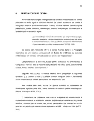 71
4 PERÍCIA FORENSE DIGITAL
A Perícia Forense Digital abrange todas as questões relacionadas aos crimes
praticados no meio digital e concebe métodos de coletar evidências de crimes e
violações e analisar e documentar casos, fazendo uso dos métodos científicos para
preservação, coleta, validação, identificação, análise, interpretação, documentação e
apresentação de evidência digital.
[...] a Forense Digital é o ramo da criminalística que compreende a aquisição,
prevenção, restauração e análise de evidências computacionais, quer sejam
os componentes físicos ou dados que foram processados eletronicamente
[...] ou armazenados em mídias computacionais. (FREITAS, 2006)
De acordo com Wikipédia (2011) a perícia forense digital é a "inspeção
sistemática de um sistema computacional em busca de evidências ou supostas
evidências de um crime ou outra atividade que precise ser inspecionada."
Complementando o raciocínio, Kleber (2009) afirma que "na criminalística a
Computação Forense trata o incidente computacional na esfera penal, determinando
causas, meios, autoria e conseqüências."
Segundo Peck (2010), "a ciência forense busca (responder as seguintes
questões) [...]: Quem?; O quê?; Quando?; Como?; Porque?; Onde?", levantando
assim evidências que contam a historia de um determinado fato.
“Nos últimos sete anos, houve um grande aumento do vazamento de
informações sigilosas pela rede, como planilhas de custo e planos estratégicos."
(BLUM, 2010 apud NETZ, 2010)
O crescimento de problemas relacionados a negócios no mundo virtual é
expresso em números. A americana McAfee, empresa especializada em programas
antivírus, estimou que os custos dos crimes perpetrados via Internet no mundo
geraram um prejuízo para as empresas equivalente a US$ 1 trilhão, em 2008. (NETZ,
2010)
 