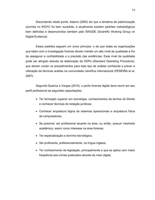 73
Discordando deste ponto, Adams (2000) diz que a tentativa de padronização
ocorrida no IHCFC foi bem sucedida, e atualmente existem padrões metodológicos
bem definidos e desenvolvidos também pelo SWGDE (Scientific Working Group on
Digital Evidence).
Esses padrões seguem um único princípio: o de que todas as organizações
que lidam com a investigação forense devem manter um alto nível de qualidade a fim
de assegurar a confiabilidade e a precisão das evidências. Esse nível de qualidade
pode ser atingido através da elaboração de SOPs (Standard Operating Procedure),
que devem conter os procedimentos para todo tipo de análise conhecida e prever a
utilização de técnicas aceitas na comunidade científica internacional (PEREIRA et al,
2007).
Segundo Queiroz e Vargas (2010), o perito forense digital deve reunir em seu
perfil profissional as seguintes capacitações:
• Ter formação superior em tecnologia, conhecimentos de termos do Direito
e conhecer técnicas de redação jurídicas;
• Conhecer arquitetura lógica de sistemas operacionais e arquitetura física
de computadores;
• Se possível, ser profissional atuante na área, ou então, possuir mestrado
acadêmico, assim como interesse na área forense;
• Ter especialização e domínio tecnológico;
• Ser proficiente, preferencialmente, na língua inglesa;
• Ter conhecimento de legislação, principalmente a que se aplica com maior
freqüência aos crimes praticados através do meio digital.
 