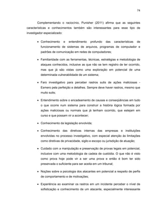 74
Complementando o raciocínio, Punisher (2011) afirma que as seguintes
características e conhecimentos também são interessantes para esse tipo de
investigador especializado:
• Conhecimento e entendimento profundo das características de
funcionamento de sistemas de arquivos, programas de computador e
padrões de comunicação em redes de computadores;
• Familiaridade com as ferramentas, técnicas, estratégias e metodologia de
ataques conhecidos, inclusive as que não se tem registro de ter ocorrido,
mas que já são vistas como uma exploração em potencial de uma
determinada vulnerabilidade de um sistema;
• Faro investigativo para perceber rastros sutis de ações maliciosas -
Esmero pela perfeição e detalhes. Sempre deve haver rastros, mesmo que
muito sutis;
• Entendimento sobre o encadeamento de causas e conseqüências em tudo
o que ocorre num sistema para construir a história lógica formada por
ações maliciosas ou normais que já tenham ocorrido, que estejam em
curso e que possam vir a acontecer;
• Conhecimento da legislação envolvida;
• Conhecimento das diretivas internas das empresas e instituições
envolvidas no processo investigativo, com especial atenção às limitações
como diretivas de privacidade, sigilo e escopo ou jurisdição de atuação;
• Cuidado com a manipulação e preservação de provas legais em potencial,
inclusive com uma metodologia de cadeia de custódia. O que não é visto
como prova hoje pode vir a ser uma prova e então é bom ter sido
preservada o suficiente para ser aceita em um tribunal;
• Noções sobre a psicologia dos atacantes em potencial a respeito de perfis
de comportamento e de motivações;
• Experiência ao examinar os rastros em um incidente perceber o nível de
sofisticação e conhecimento de um atacante, especialmente interessante
 