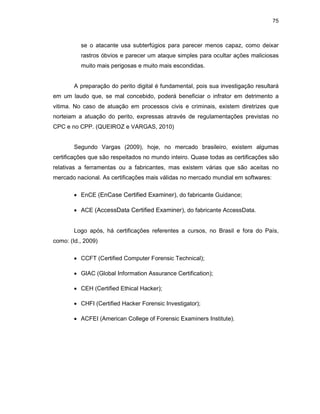 75
se o atacante usa subterfúgios para parecer menos capaz, como deixar
rastros óbvios e parecer um ataque simples para ocultar ações maliciosas
muito mais perigosas e muito mais escondidas.
A preparação do perito digital é fundamental, pois sua investigação resultará
em um laudo que, se mal concebido, poderá beneficiar o infrator em detrimento a
vitima. No caso de atuação em processos civis e criminais, existem diretrizes que
norteiam a atuação do perito, expressas através de regulamentações previstas no
CPC e no CPP. (QUEIROZ e VARGAS, 2010)
Segundo Vargas (2009), hoje, no mercado brasileiro, existem algumas
certificações que são respeitados no mundo inteiro. Quase todas as certificações são
relativas a ferramentas ou a fabricantes, mas existem várias que são aceitas no
mercado nacional. As certificações mais válidas no mercado mundial em softwares:
• EnCE (EnCase Certified Examiner), do fabricante Guidance;
• ACE (AccessData Certified Examiner), do fabricante AccessData.
Logo após, há certificações referentes a cursos, no Brasil e fora do País,
como: (Id., 2009)
• CCFT (Certified Computer Forensic Technical);
• GIAC (Global Information Assurance Certification);
• CEH (Certified Ethical Hacker);
• CHFI (Certified Hacker Forensic Investigator);
• ACFEI (American College of Forensic Examiners Institute).
 