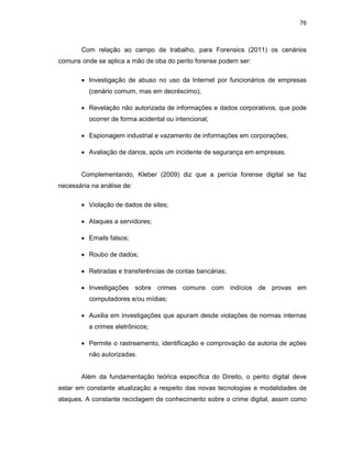 76
Com relação ao campo de trabalho, para Forensics (2011) os cenários
comuns onde se aplica a mão de oba do perito forense podem ser:
• Investigação de abuso no uso da Internet por funcionários de empresas
(cenário comum, mas em decréscimo);
• Revelação não autorizada de informações e dados corporativos, que pode
ocorrer de forma acidental ou intencional;
• Espionagem industrial e vazamento de informações em corporações;
• Avaliação de danos, após um incidente de segurança em empresas.
Complementando, Kleber (2009) diz que a perícia forense digital se faz
necessária na análise de:
• Violação de dados de sites;
• Ataques a servidores;
• Emails falsos;
• Roubo de dados;
• Retiradas e transferências de contas bancárias;
• Investigações sobre crimes comuns com indícios de provas em
computadores e/ou mídias;
• Auxilia em investigações que apuram desde violações de normas internas
a crimes eletrônicos;
• Permite o rastreamento, identificação e comprovação da autoria de ações
não autorizadas.
Além da fundamentação teórica específica do Direito, o perito digital deve
estar em constante atualização a respeito das novas tecnologias e modalidades de
ataques. A constante reciclagem de conhecimento sobre o crime digital, assim como
 