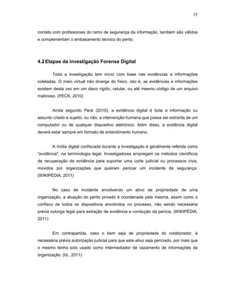 77
contato com profissionais do ramo de segurança da informação, também são válidos
e complementam o embasamento técnico do perito.
4.2Etapas da investigação Forense Digital
Toda a investigação tem início com base nas evidências e informações
coletadas. O meio virtual não diverge do físico, isto é, as evidências e informações
existem desta vez em um disco rígido, celular, ou até mesmo código de um arquivo
malicioso. (PECK, 2010)
Ainda segundo Peck (2010), a evidência digital é toda a informação ou
assunto criado e sujeito, ou não, a intervenção humana que possa ser extraída de um
computador ou de qualquer dispositivo eletrônico. Além disso, a evidência digital
deverá estar sempre em formato de entendimento humano.
A mídia digital confiscada durante a investigação é geralmente referida como
"evidência", na terminologia legal. Investigadores empregam os métodos científicos
de recuperação de evidência para suportar uma corte judicial ou processos civis,
movidos por organizações que queiram periciar um incidente de segurança.
(WIKIPÉDIA, 2011)
No caso de incidente envolvendo um ativo de propriedade de uma
organização, a atuação do perito privado é coordenada pela mesma, assim como o
confisco de todos os dispositivos envolvidos no processo, não sendo necessária
prévia outorga legal para extração da evidência e condução da perícia. (WIKIPÉDIA,
2011)
Em contrapartida, caso o bem seja de propriedade do colaborador, é
necessária prévia autorização judicial para que este ativo seja periciado, por mais que
o mesmo tenha sido usado como intermediador de vazamento de informações da
organização. (Id., 2011)
 