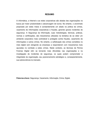 RESUMO
A informática, a Internet e as redes corporativas são aliadas das organizações na
busca por maior produtividade e alavancagem de lucros. No entanto, o anonimato
propiciado por estes meios é constantemente um aliado na prática de crimes,
vazamento de informações corporativas e fraudes, gerando graves incidentes de
segurança. A Segurança da Informação, suas metodologias, técnicas, práticas,
normas e certificações, são mecanismos utilizados na tentativa de se obter um
ambiente corporativo mais controlável e protegido contra fraudes, vazamento de
informações e outros crimes. No entanto, a sofisticação dos crimes cometidos no
meio digital vem obrigando as empresas a responderem com mecanismos mais
apuradas no combate a estes crimes. Neste contexto, as técnicas da Perícia
Forense Digital vêm se tornando mais difundidas nas organizações e na
investigação de incidentes de segurança, os quais podem comprometer a
integridade da organização, seu posicionamento estratégico e, conseqüentemente,
sua sobrevivência no mercado.
Palavras-chave: Segurança, Vazamento, Informação, Crime, Digital.
 